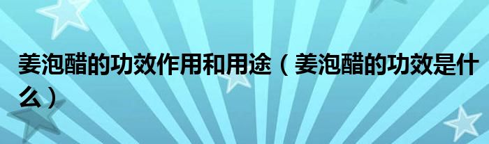 姜泡醋的功效作用和用途（姜泡醋的功效是什么）