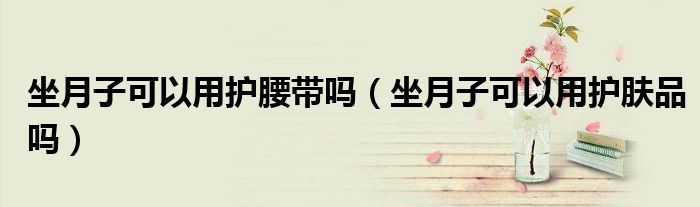 坐月子可以用護(hù)腰帶嗎（坐月子可以用護(hù)膚品嗎）
