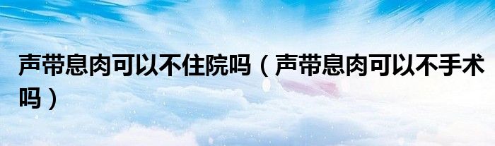 聲帶息肉可以不住院?jiǎn)幔晭⑷饪梢圆皇中g(shù)嗎）