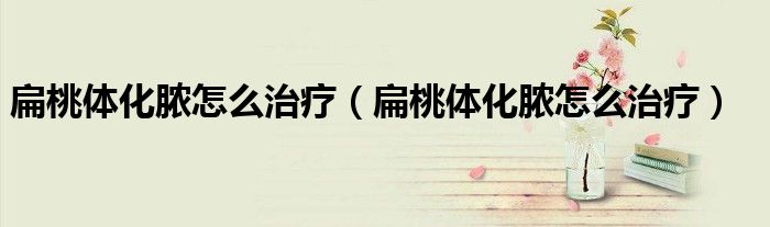扁桃體化膿怎么治療（扁桃體化膿怎么治療）