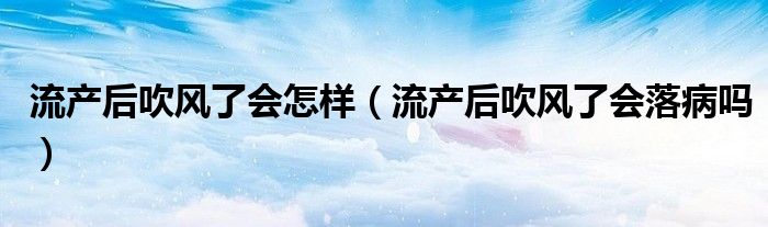流產(chǎn)后吹風了會怎樣（流產(chǎn)后吹風了會落病嗎）