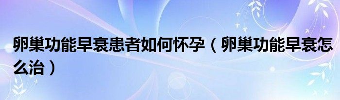 卵巢功能早衰患者如何懷孕（卵巢功能早衰怎么治）