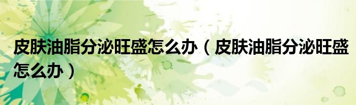 皮膚油脂分泌旺盛怎么辦（皮膚油脂分泌旺盛怎么辦）