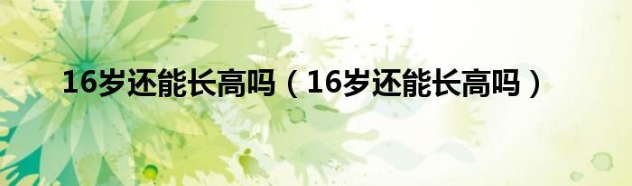 16歲還能長(zhǎng)高嗎（16歲還能長(zhǎng)高嗎）