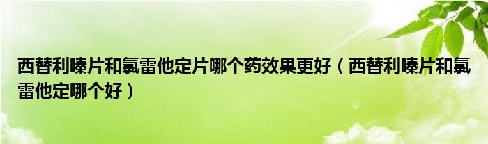西替利嗪片和氯雷他定片哪個藥效果更好(西替利嗪片和氯雷他定哪個好)