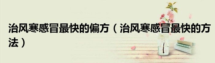 治風寒感冒最快的偏方（治風寒感冒最快的方法）
