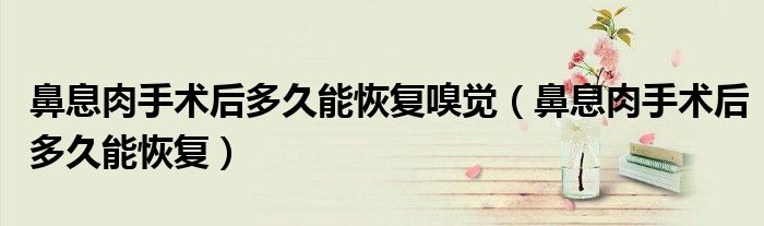 鼻息肉手術后多久能恢復嗅覺（鼻息肉手術后多久能恢復）