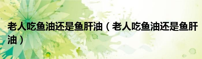 老人吃魚油還是魚肝油（老人吃魚油還是魚肝油）