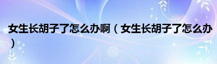 女生長胡子了怎么辦?。ㄅL胡子了怎么辦）