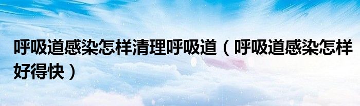呼吸道感染怎樣清理呼吸道（呼吸道感染怎樣好得快）