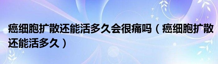 癌細胞擴散還能活多久會很痛嗎（癌細胞擴散還能活多久）