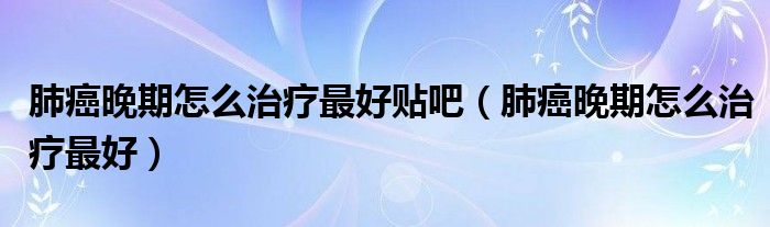肺癌晚期怎么治療最好貼吧（肺癌晚期怎么治療最好）
