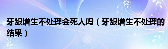 牙齦增生不處理會(huì)死人嗎（牙齦增生不處理的結(jié)果）