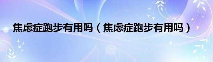 焦慮癥跑步有用嗎（焦慮癥跑步有用嗎）
