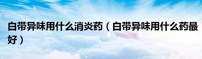 白帶異味用什么消炎藥（白帶異味用什么藥最好）