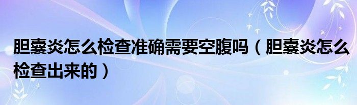 膽囊炎怎么檢查準(zhǔn)確需要空腹嗎（膽囊炎怎么檢查出來(lái)的）