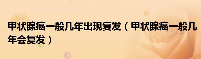 甲狀腺癌一般幾年出現(xiàn)復(fù)發(fā)（甲狀腺癌一般幾年會復(fù)發(fā)）