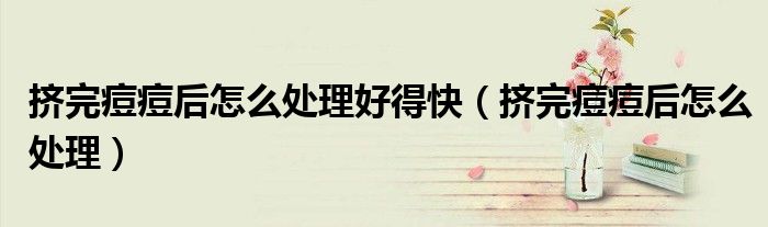 擠完痘痘后怎么處理好得快（擠完痘痘后怎么處理）