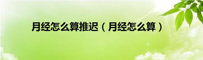 月經(jīng)怎么算推遲（月經(jīng)怎么算）