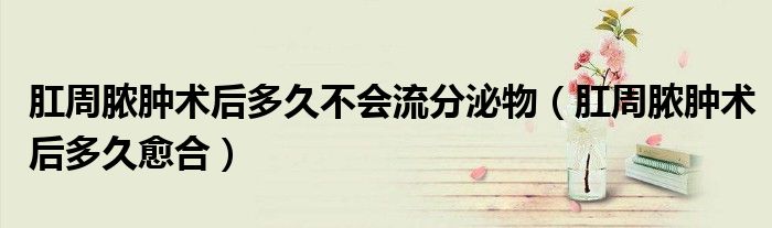 肛周膿腫術后多久不會流分泌物（肛周膿腫術后多久愈合）