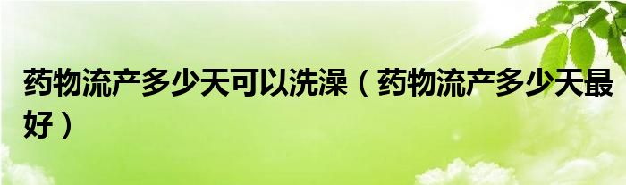 藥物流產(chǎn)多少天可以洗澡(藥物流產(chǎn)多少天最好)