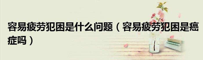 容易疲勞犯困是什么問題（容易疲勞犯困是癌癥嗎）