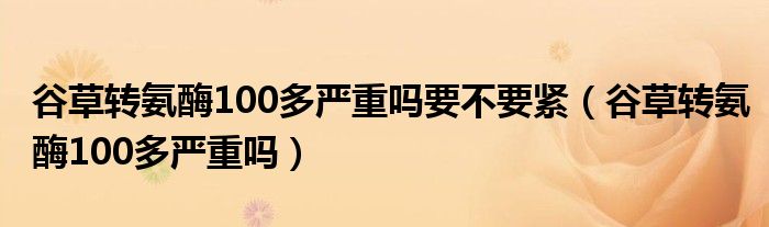 谷草轉(zhuǎn)氨酶100多嚴重嗎要不要緊（谷草轉(zhuǎn)氨酶100多嚴重嗎）