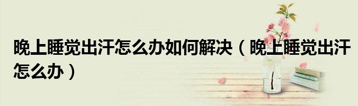 晚上睡覺出汗怎么辦如何解決（晚上睡覺出汗怎么辦）