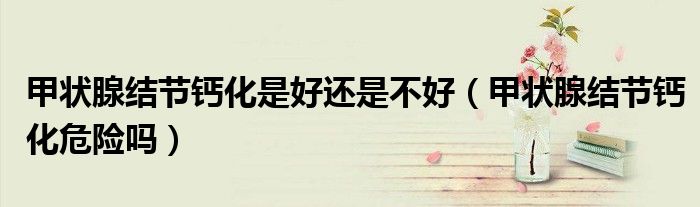 甲狀腺結(jié)節(jié)鈣化是好還是不好（甲狀腺結(jié)節(jié)鈣化危險(xiǎn)嗎）