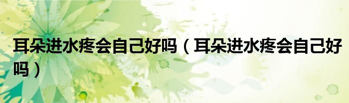 耳朵進水疼會自己好嗎（耳朵進水疼會自己好嗎）