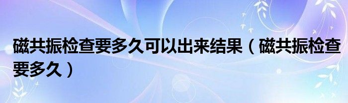 磁共振檢查要多久可以出來(lái)結(jié)果（磁共振檢查要多久）