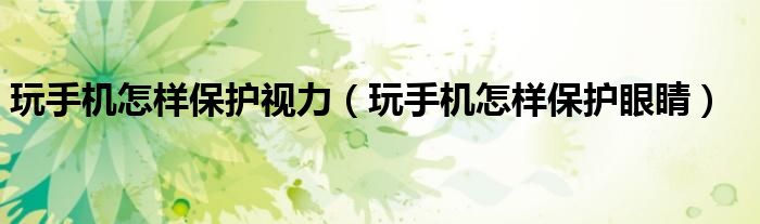玩手機(jī)怎樣保護(hù)視力(玩手機(jī)怎樣保護(hù)眼睛)