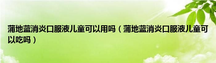 蒲地藍消炎口服液兒童可以用嗎（蒲地藍消炎口服液兒童可以吃嗎）
