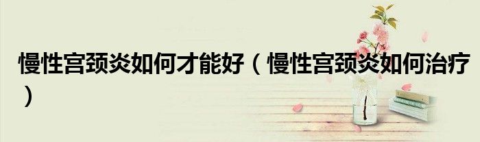 慢性宮頸炎如何才能好（慢性宮頸炎如何治療）