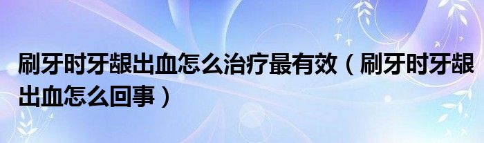 刷牙時(shí)牙齦出血怎么治療最有效（刷牙時(shí)牙齦出血怎么回事）