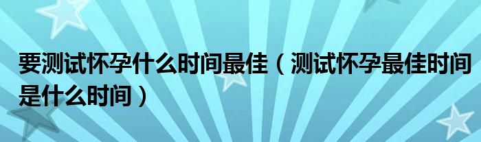 要測(cè)試懷孕什么時(shí)間最佳（測(cè)試懷孕最佳時(shí)間是什么時(shí)間）