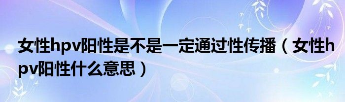 女性hpv陽性是不是一定通過性傳播（女性hpv陽性什么意思）