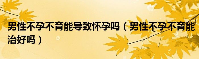 男性不孕不育能導致懷孕嗎（男性不孕不育能治好嗎）