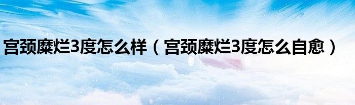 宮頸糜爛3度怎么樣(宮頸糜爛3度怎么自愈)
