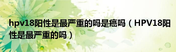 hpv18陽性是最嚴(yán)重的嗎是癌嗎（HPV18陽性是最嚴(yán)重的嗎）