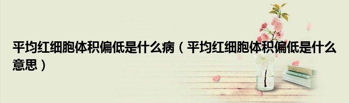 平均紅細(xì)胞體積偏低是什么?。ㄆ骄t細(xì)胞體積偏低是什么意思）