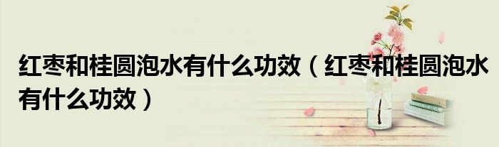 紅棗和桂圓泡水有什么功效（紅棗和桂圓泡水有什么功效）
