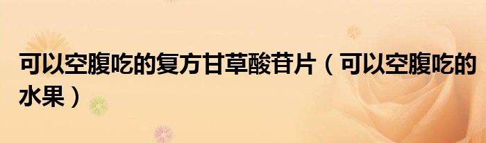 可以空腹吃的復方甘草酸苷片（可以空腹吃的水果）