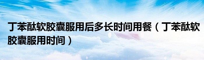 丁苯酞軟膠囊服用后多長(zhǎng)時(shí)間用餐（丁苯酞軟膠囊服用時(shí)間）