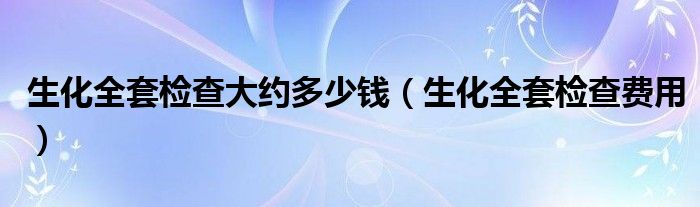 生化全套檢查大約多少錢（生化全套檢查費用）