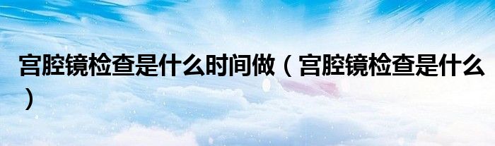 宮腔鏡檢查是什么時(shí)間做（宮腔鏡檢查是什么）