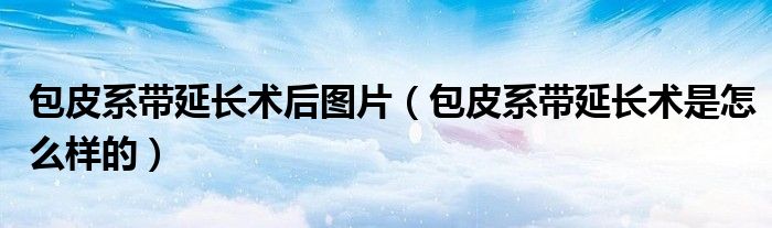 包皮系帶延長術(shù)后圖片（包皮系帶延長術(shù)是怎么樣的）