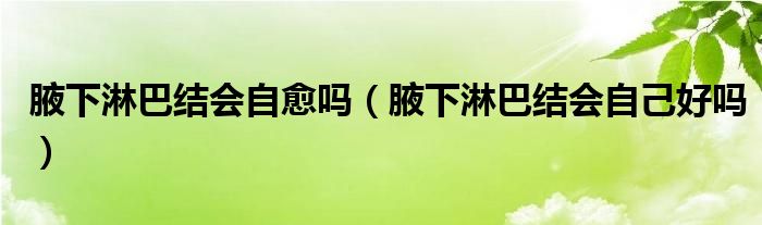 腋下淋巴結(jié)會(huì)自愈嗎（腋下淋巴結(jié)會(huì)自己好嗎）