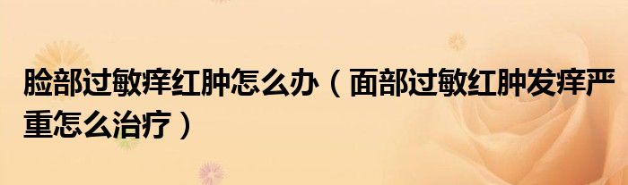 臉部過敏癢紅腫怎么辦（面部過敏紅腫發(fā)癢嚴(yán)重怎么治療）