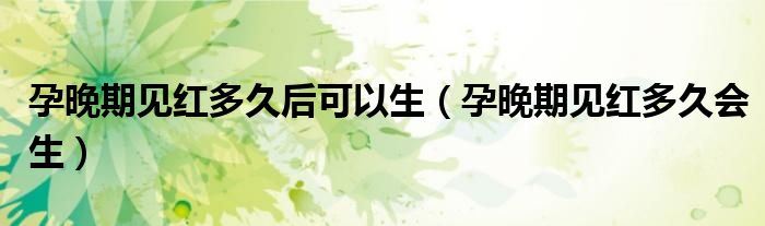 孕晚期見紅多久后可以生（孕晚期見紅多久會生）